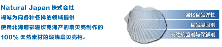 Natural Japan株式会社
竭诚为向各种各样的领域提供
使用北海道鄂霍次克海产的扇贝壳制作的
100%天然素材的煅烧扇贝壳钙。