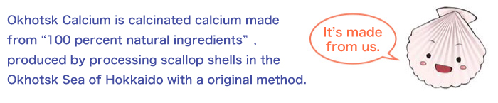 Okhotsk Calcium is calcinated calcium made from “100 percent natural ingredients”, produced by processing scallop shells in the Okhotsk Sea of Hokkaido with a original method.